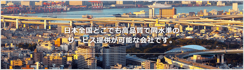 日本全国どこでも高品質で同水準のサービス提供が可能な会社です。